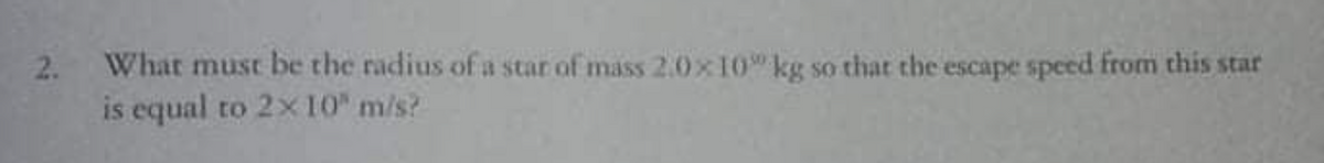 2. What must be the radius of a star of mass 2.0x10" kg so that the escape speed from this star
is equal to 2x 10" m/s?
