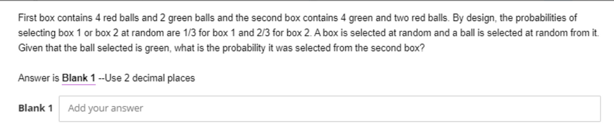 First box contains 4 red balls and 2 green balls and the second box contains 4 green and two red balls. By design, the probabilities of
selecting box 1 or box 2 at random are 1/3 for box 1 and 2/3 for box 2. A box is selected at random and a ball is selected at random from it.
Given that the ball selected is green, what is the probability it was selected from the second box?
Answer is Blank 1 --Use 2 decimal places
Blank 1
Add your answer
