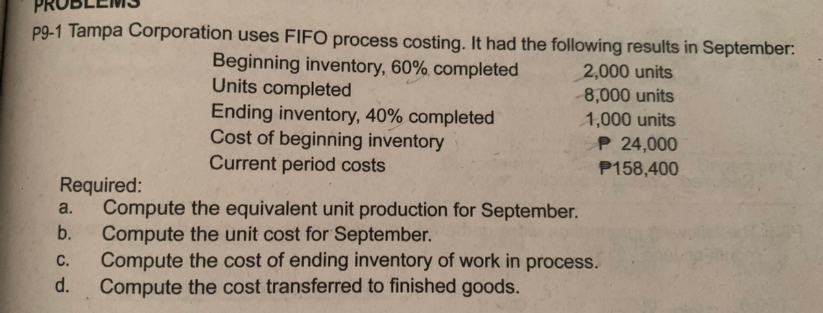 p9-1 Tampa Corporation uses FIFO process costing. It had the following results in September:
Beginning inventory, 60%, completed
Units completed
Ending inventory, 40% completed
Cost of beginning inventory
Current period costs
2,000 units
8,000 units
1,000 units
P 24,000
P158,400
Required:
Compute the equivalent unit production for September.
Compute the unit cost for September.
Compute the cost of ending inventory of work in process.
Compute the cost transferred to finished goods.
a.
b.
С.
d.
