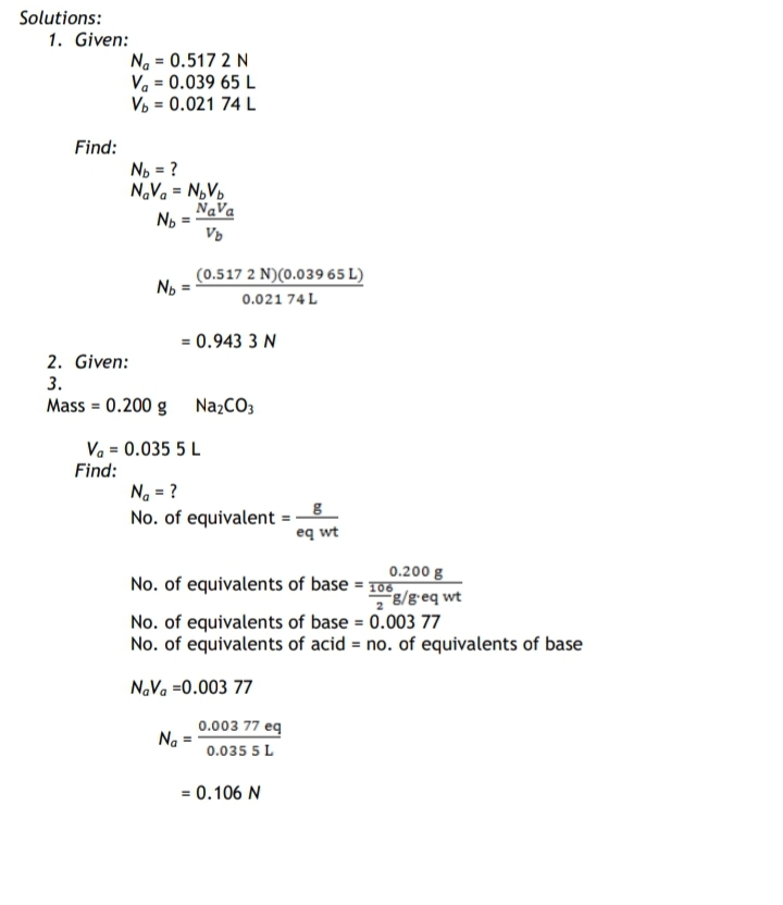 Solutions:
1. Given:
Na = 0.517 2 N
Va = 0.039 65 L
Vp = 0.021 74 L
Find:
No = ?
N.Va = N,Vo
NaVa
No
%3!
(0.517 2 N)(0.039 65 L)
0.021 74 L
= 0.943 3 N
2. Given:
3.
Mass = 0.200 g
NazCO3
Va = 0.035 5 L
Find:
Na = ?
No. of equivalent =
eq wt
0.200 g
No. of equivalents of base = 10
8/g-eq wt
No. of equivalents of base = 0.003 77
No. of equivalents of acid = no. of equivalents of base
N.Va =0.003 77
0.003 77 eq
Na
0.035 5 L
= 0.106 N
