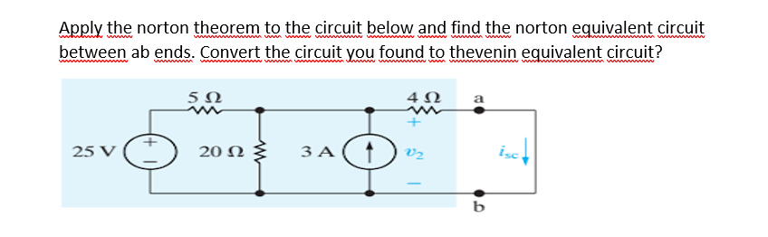 Apply the norton theorem to the circuit below and find the norton eguivalent circuit
m wm w w www
www.
between ab ends. Convert the circuit you found to thevenin equivalent circuit?
wwwww
4Ω
a
25 V
20 N
3 A
V2
isc
b
