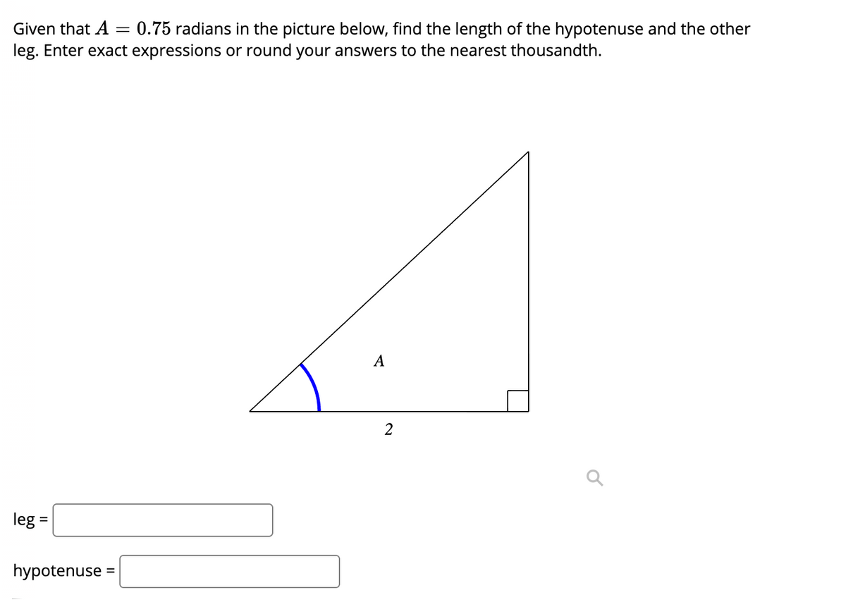 Given that A = 0.75 radians in the picture below, find the length of the hypotenuse and the other
leg. Enter exact expressions or round your answers to the nearest thousandth.
A
leg =
hypotenuse =
