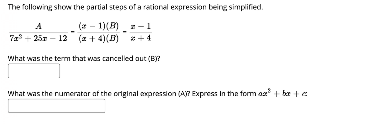 The following show the partial steps of a rational expression being simplified.
(x – 1)(B)
(x + 4)(B)
A
1
7x2 + 25x -
12
x + 4
What was the term that was cancelled out (B)?
What was the numerator of the original expression (A)? Express in the form ax + bx + c:
