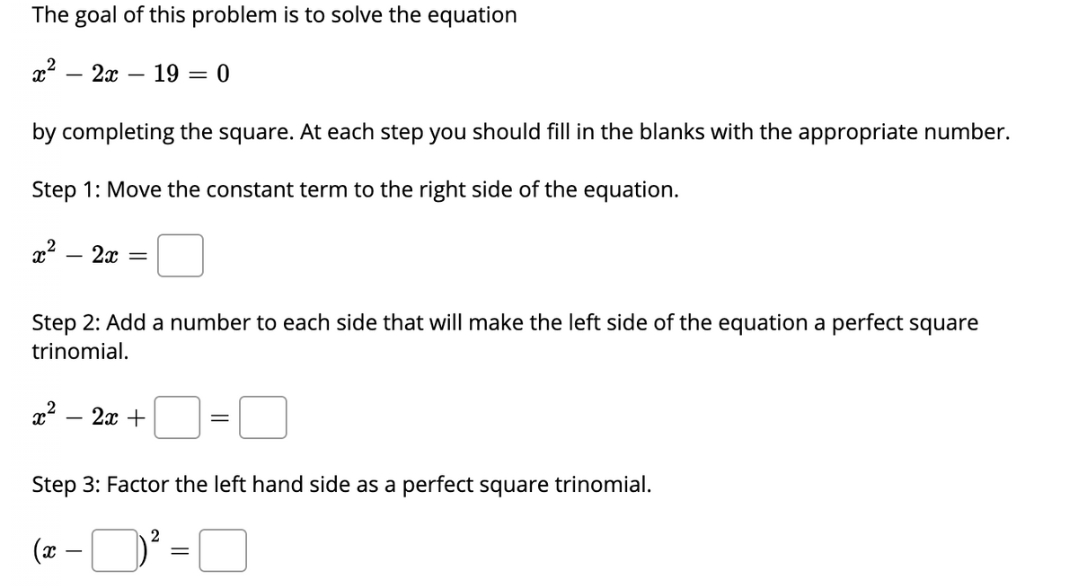 The goal of this problem is to solve the equation
? — 2х — 19 — 0
by completing the square. At each step you should fill in the blanks with the appropriate number.
Step 1: Move the constant term to the right side of the equation.
2x
Step 2: Add a number to each side that will make the left side of the equation a perfect square
trinomial.
2x +
|
Step 3: Factor the left hand side as a perfect square trinomial.
(x -
