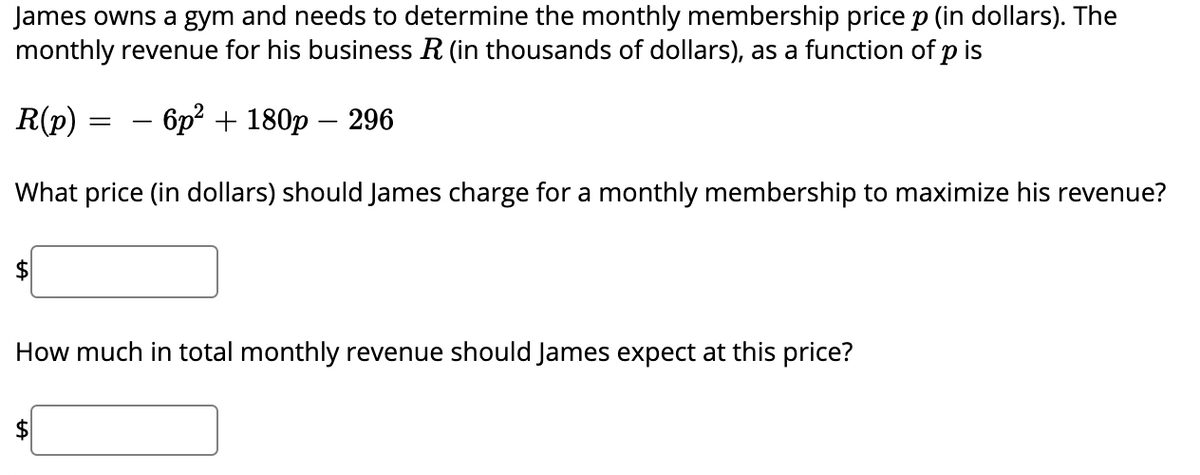 James owns a gym and needs to determine the monthly membership price p (in dollars). The
monthly revenue for his business R (in thousands of dollars), as a function of p is
R(p)
– 6p² + 180p – 296
What price (in dollars) should James charge for a monthly membership to maximize his revenue?
$
How much in total monthly revenue should James expect at this price?
