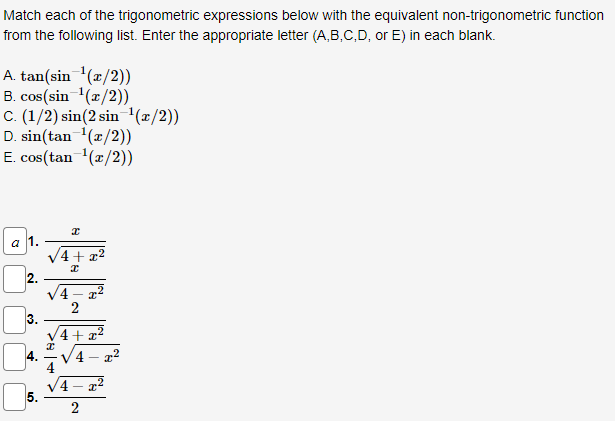 Match each of the trigonometric expressions below with the equivalent non-trigonometric function
from the following list. Enter the appropriate letter (A,B,C,D, or E) in each blank.
A. tan(sin ¹(x/2))
B. cos(sin ¹(x/2))
C. (1/2) sin(2 sin ¹(x/2))
D. sin(tan ¹(x/2))
E. cos(tan ¹(x/2))
a 1.
2.
3
4.
5.
/4+x²
√4
>8+
8
2
4 x²
4-2²
2