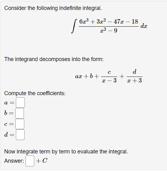 Consider the following indefinite integral.
Compute the coefficients:
6x³ + 3x² - 47x - 18
x² - 9
The integrand decomposes into the form:
=
[62
ax+b+
с
X 3
+
dx
d
x + 3
Now integrate term by term to evaluate the integral.
Answer:
+ C