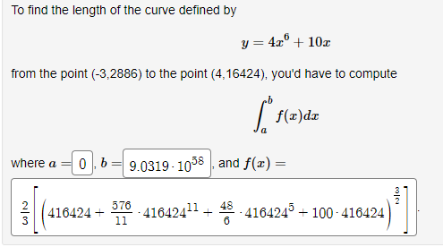 To find the length of the curve defined by
y = 4x + 10x
from the point (-3,2886) to the point (4,16424), you'd have to compute
*
where a 0b9.0319-1058, and f(x) =
N|M
a
f(x)dx
416424 + -416424¹¹ +48-416424³ +100-416424
576
11