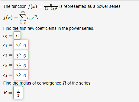 The function f(x) = (1-3x)²
6
f(x) = Ecna".
n=0
Find the first few coefficients in the power series.
Co= 6
is represented as a power series
C₁ = 3².6
C1
C2 =
3³.6
C3 =
34.6
C4 =
35.6
Find the radius of convergence R of the series.
1
R
3