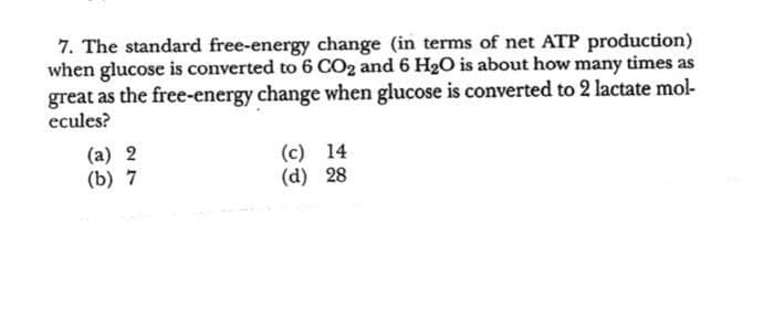 7. The standard free-energy change (in terms of net ATP production)
when glucose is converted to 6 CO2 and 6 H2O is about how many times as
great as the free-energy change when glucose is converted to 2 lactate mol-
ecules?
(a) 2
(b) 7
(c) 14
(d) 28
