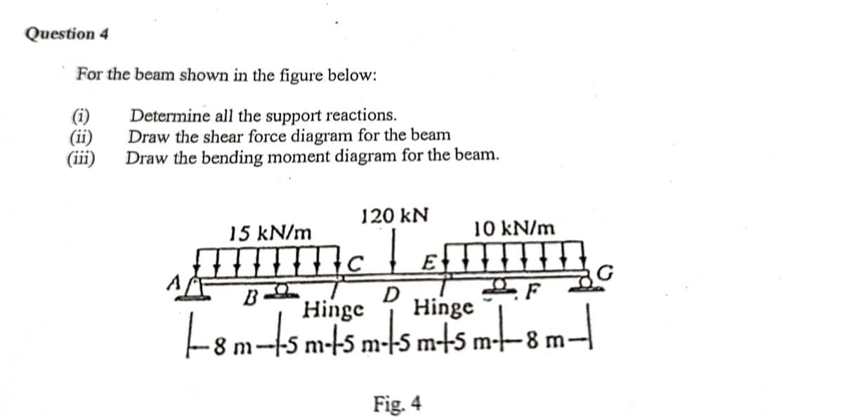 Question 4
For the beam shown in the figure below:
(i)
(ii)
(iii)
Determine all the support reactions.
Draw the shear force diagram for the beam
Draw the bending moment diagram for the beam.
120 kN
15 kN/m
10 kN/m
B
Hinge
Hinge
L8m-s m-t5 m-s m+5 m-–8 m–
m-45 m-t5 m--8 m
Fig. 4
