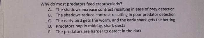 Why do most predators feed crepuscularly?
A. The shadows increase contrast resulting in ease of prey detection
B. The shadows reduce contrast resulting in poor predator detection
C. The early bird gets the worm, and the early shark gets the herring
D. Predators nap in midday, shark siesta
E. The predators are harder to detect in the dark
