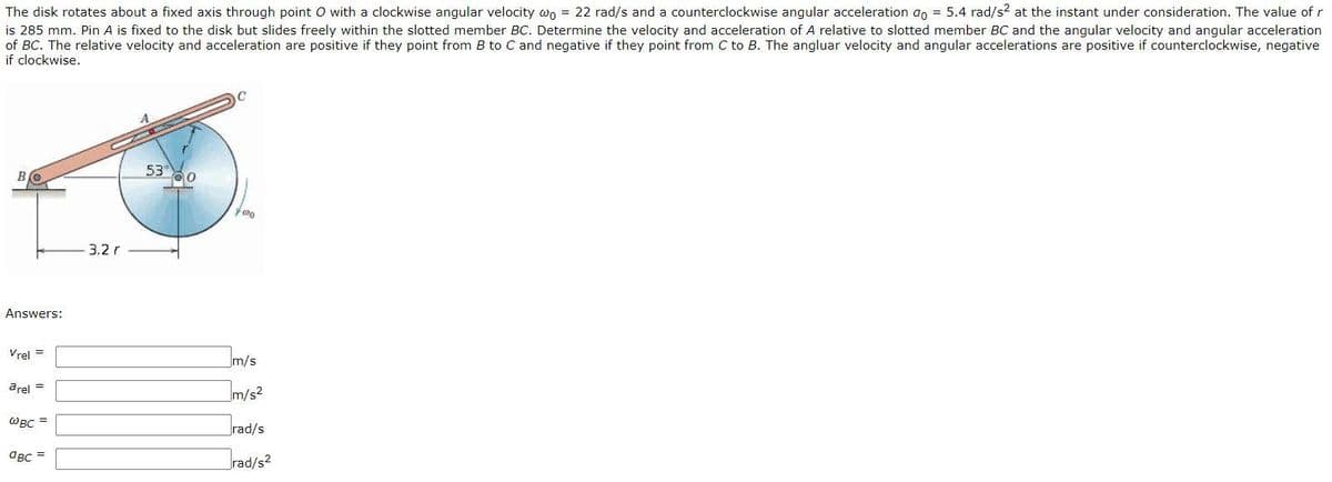 The disk rotates about a fixed axis through point O with a clockwise angular velocity wo = 22 rad/s and a counterclockwise angular acceleration ao = 5.4 rad/s? at the instant under consideration. The value of r
is 285 mm. Pin A is fixed to the disk but slides freely within the slotted member BC. Determine the velocity and acceleration of A relative to slotted member BC and the angular velocity and angular acceleration
of BC. The relative velocity and acceleration are positive if they point from B to C and negative if they point from C to B. The angluar velocity and angular accelerations are positive if counterclockwise, negative
if clockwise.
53
B.
3.2 r
Answers:
Im/s
Vrel =
arel =
Im/s?
WBC =
rad/s
aBc =
rad/s2
