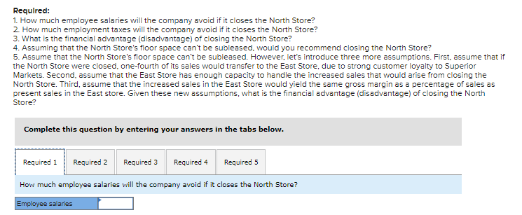 Required:
1. How much employee salaries will the company avoid if it closes the North Store?
2. How much employment taxes will the company avoid if it closes the North Store?
3. What is the financial advantage (disadvantage) of closing the North Store?
4. Assuming that the North Store's floor space can't be subleased, would you recommend closing the North Store?
5. Assume that the North Store's floor space can't be subleased. However, let's introduce three more assumptions. First, assume that if
the North Store were closed, one-fourth of its sales would transfer to the East Store, due to strong customer loyalty to Superior
Markets. Second, assume that the East Store has enough capacity to handle the increased sales that would arise from closing the
North Store. Third, assume that the increased sales in the East Store would yield the same gross margin as a percentage of sales as
present sales in the East store. Given these new assumptions, what is the financial advantage (disadvantage) of closing the North
Store?
Complete this question by entering your answers in the tabs below.
Required 1 Required 2
Required 3 Required 4
Required 5
How much employee salaries will the company avoid if it closes the North Store?
Employee salaries