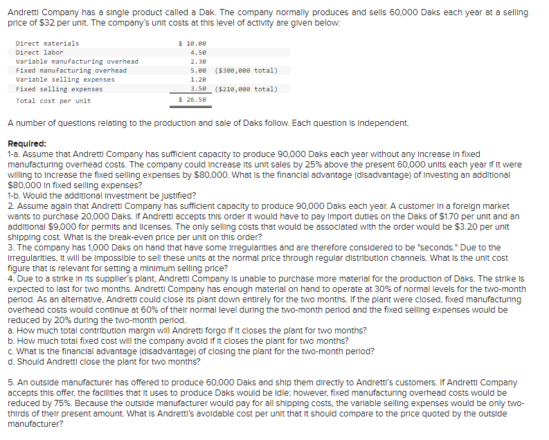 Andretti Company has a single product called a Dak. The company normally produces and sells 60,000 Daks each year at a selling
price of $32 per unit. The company's unit costs at this level of activity are given below:
Direct materials
Direct labor
Variable manufacturing overhead
Fixed manufacturing overhead
Variable selling expenses
Fixed selling expenses
Total cost per unit
$ 10.00
4.50
2.30
5.00 ($300,000 total)
1.20
3.50 ($210,000 total)
$26.50
A number of questions relating to the production and sale of Daks follow. Each question is Independent.
Required:
1-a. Assume that Andretti Company has sufficient capacity to produce 90,000 Daks each year without any Increase in fixed
manufacturing overhead costs. The company could increase its unit sales by 25% above the present 60,000 units each year if it were
willing to increase the fixed selling expenses by $80,000. What is the financial advantage (disadvantage) of Investing an additional
$80,000 In fixed selling expenses?
1-b. Would the additional Investment be justified?
2. Assume again that Andretti Company has sufficient capacity to produce 90,000 Daks each year. A customer in a foreign market
wants to purchase 20,000 Daks. If Andretti accepts this order it would have to pay Import duties on the Daks of $1.70 per unit and an
additional $9,000 for permits and licenses. The only selling costs that would be associated with the order would be $3.20 per unit
shipping cost. What is the break-even price per unit on this order?
3. The company has 1,000 Daks on hand that have some irregularities and are therefore considered to be "seconds." Due to the
Irregularities, it will be impossible to sell these units at the normal price through regular distribution channels. What is the unit cost
figure that is relevant for setting a minimum selling price?
4. Due to a strike in its supplier's plant, Andretti Company is unable to purchase more material for the production of Daks. The strike is
expected to last for two months. Andretti Company has enough material on hand to operate at 30% of normal levels for the two-month
period. As an alternative, Andretti could close its plant down entirely for the two months. If the plant were closed, fixed manufacturing
overhead costs would continue at 60% of their normal level during the two-month period and the fixed selling expenses would be
reduced by 20% during the two-month period.
a. How much total contribution margin will Andretti forgo if it closes the plant for two months?
b. How much total fixed cost will the company avoid if it closes the plant for two months?
c. What is the financial advantage (disadvantage) of closing the plant for the two-month period?
d. Should Andretti close the plant for two months?
5. An outside manufacturer has offered to produce 60,000 Daks and ship them directly to Andretti's customers. If Andretti Company
accepts this offer, the facilities that it uses to produce Daks would be idle; however, fixed manufacturing overhead costs would be
reduced by 75%. Because the outside manufacturer would pay for all shipping costs, the variable selling expenses would be only two-
thirds of their present amount. What is Andretti's avoidable cost per unit that it should compare to the price quoted by the outside
manufacturer?