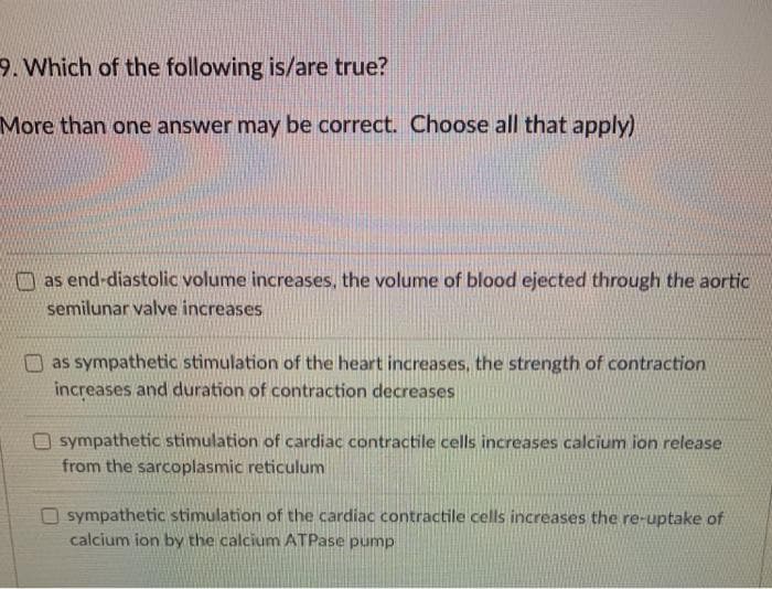 9. Which of the following is/are true?
More than one answer may be correct. Choose all that apply)
as end-diastolic volume increases, the volume of blood ejected through the aortic
semilunar valve increases
as sympathetic stimulation of the heart increases, the strength of contraction
increases and duration of contraction decreases
sympathetic stimulation of cardiac contractile cells increases calcium ion release
from the sarcoplasmic reticulum
O sympathetic stimulation of the cardiac contractile cells increases the re-uptake of
calcium ion by the calcium ATPase pump
