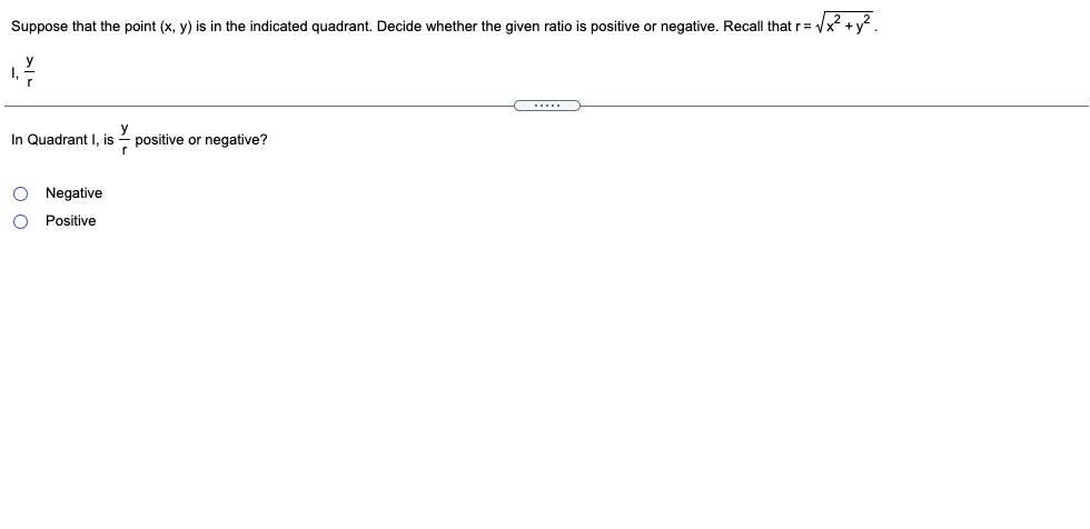Suppose that the point (x, y) is in the indicated quadrant. Decide whether the given ratio is positive or negative. Recall that r= Vx2 +y?.
In Quadrant I, is
- positive or negative?
O Negative
Positive
o o
