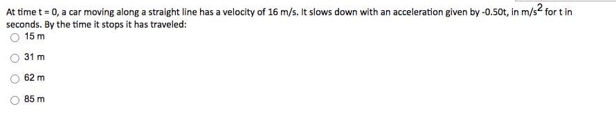 At time t = 0, a car moving along a straight line has a velocity of 16 m/s. It slows down with an acceleration given by -0.50t, in m/s2 for t in
seconds. By the time it stops it has traveled:
O 15 m
31 m
62 m
85 m
