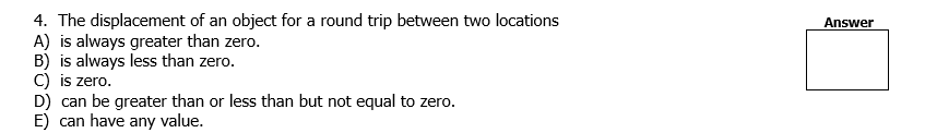 4. The displacement of an object for a round trip between two locations
A) is always greater than zero.
B) is always less than zero.
C) is zero.
D) can be greater than or less than but not equal to zero.
E) can have any value.
Answer
