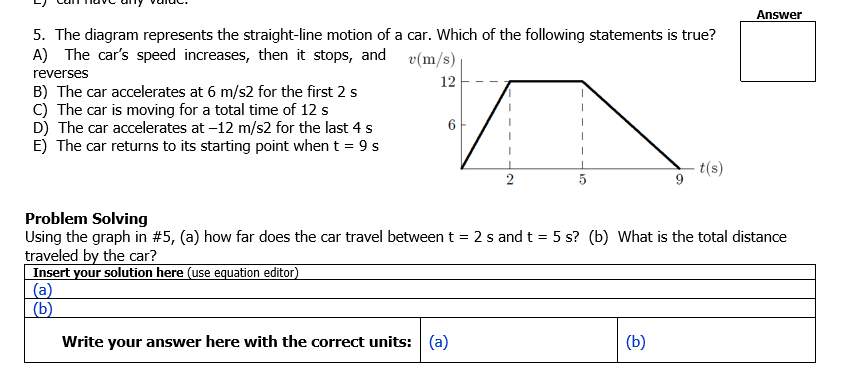 Answer
5. The diagram represents the straight-line motion of a car. Which of the following statements is true?
A) The car's speed increases, then it stops, and
v(m/s)
reverses
12
B) The car accelerates at 6 m/s2 for the first 2 s
C) The car is moving for a total time of 12 s
D) The car accelerates at -12 m/s2 for the last 4 s
E) The car returns to its starting point when t = 9 s
t(s)
5
Problem Solving
Using the graph in #5, (a) how far does the car travel between t = 2 s and t = 5 s? (b) What is the total distance
traveled by the car?
Insert your solution here (use equation editor)
(a)
(b)
Write your answer here with the correct units: (a)
(b)
