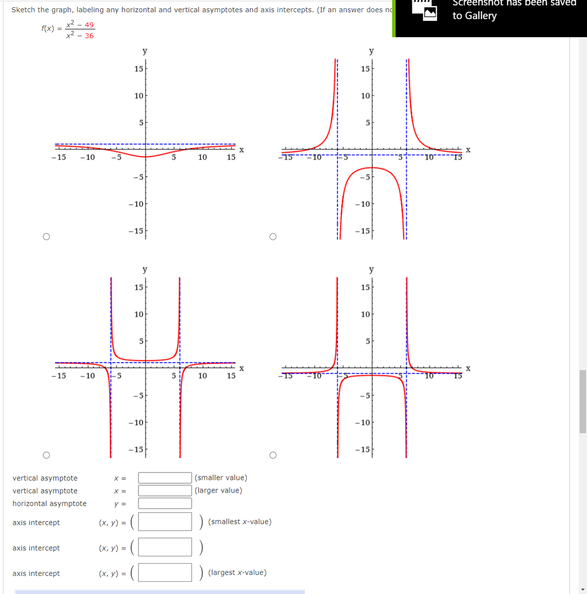 Screenshot has been saved
Sketch the graph, labeling any horizontal and vertical asymptotes and axis intercepts. (If an answer does nd
to Gallery
x2
f(x) =
- 49
x2 - 36
y
y
15
15
10
10
5
5
- 15
- 10
-5
5
10
15
-5
-5
- 10
-10
-15
-15
– 15
y
y
15
15
10
10
5
5
X
-15
- 10
-5
5
10
15
-5
-5
- 10
- 10
- 15
- 15
vertical asymptote
(smaller value)
vertical asymptote
X =
(larger value)
horizontal asymptote
y =
axis intercept
(х, у) %3D
) (smallest x-value)
axis intercept
(х, у) %3D
axis intercept
(х, у) %3D
(largest x-value)
