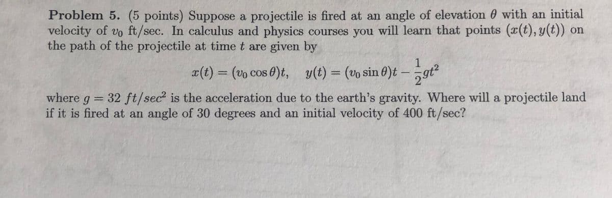 Problem 5. (5 points) Suppose a projectile is fired at an angle of elevation 0 with an initial
velocity of vo ft/sec. In calculus and physics courses you will learn that points (x(t), y(t)) on
the path of the projectile at time t are given by
1
x(t) = (vo cos 0)t, y(t) = (vo sin 0)t -
%3D
where g = 32 ft/sec? is the acceleration due to the earth's gravity. Where will a projectile land
if it is fired at an angle of 30 degrees and an initial velocity of 400 ft/sec?
%3D
