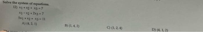 Solve the system of equations.
12) x1 + x2 + x3 = 7
x1 - x2 + 2x3 =7
5x1 • x2+ x3 = 11
A) (4, 2, 1)
B) (1, 4, 2)
C) (1, 2, 4)
D) (4, 1, 2)
