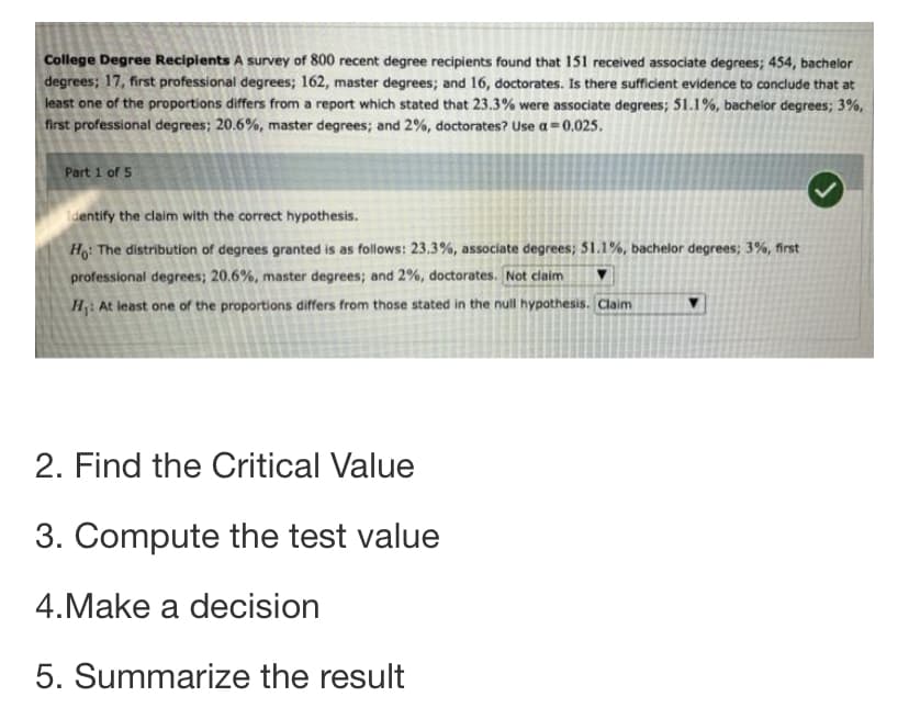 College Degree Recipients A survey of 800 recent degree recipients found that 151 received associate degrees; 454, bachelor
degrees; 17, first professional degrees; 162, master degrees; and 16, doctorates. Is there sufficient evidence to conclude that at
least one of the proportions differs from a report which stated that 23.3% were associate degrees; 51.1%, bachelor degrees; 3%,
first professional degrees; 20.6%, master degrees; and 2%, doctorates? Use a=0.025.
Part 1 of 5
dentify the claim with the correct hypothesis.
H: The distribution of degrees granted is as follows: 23.3%, associate degrees; 51.1%, bachelor degrees; 3%, first
professional degrees; 20.6%, master degrees; and 2%, doctorates. Not claim
H: At least one of the proportions differs from those stated in the null hypothesis. Claim
2. Find the Critical Value
3. Compute the test value
4.Make a decision
5. Summarize the result
