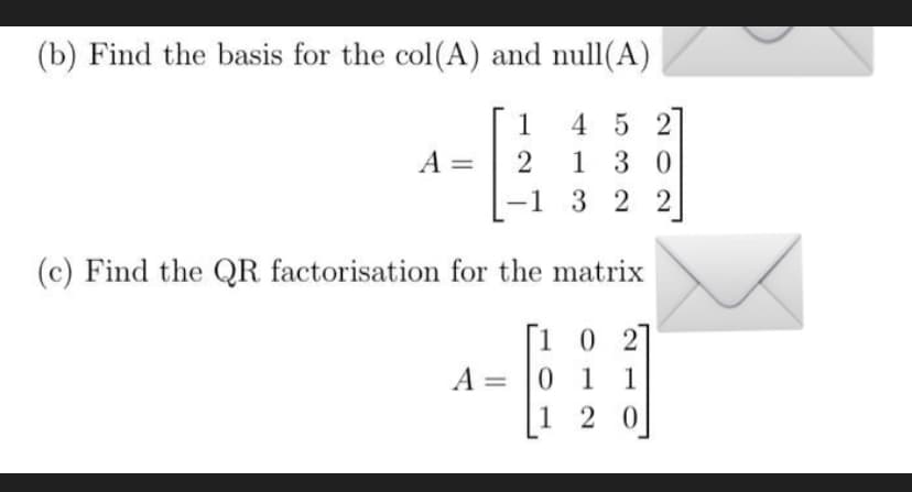 (b) Find the basis for the col(A) and null(A)
4 5 2
1 30
-1 3 2 2
1
A =
2
(c) Find the QR factorisation for the matrix
[1 0 2
A = 0 1 1
1 2 0
