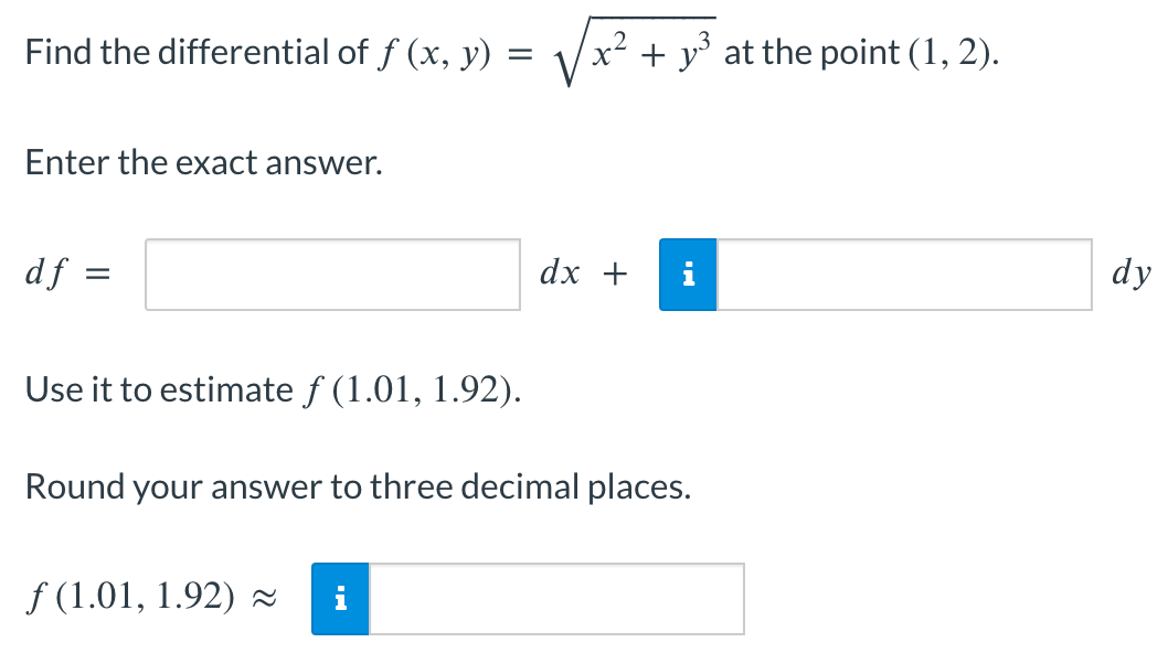 Find the differential of f (x, y) =
=
Enter the exact answer.
df
=
Use it to estimate ƒ (1.01, 1.92).
x² + y³ at the point (1, 2).
f(1.01, 1.92) ≈~ i
dx +
Round your answer to three decimal places.
dy