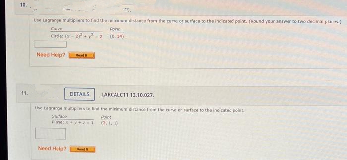 10.
11.
Use Lagrange multipliers to find the minimum distance from the curve or surface to the indicated point. (Round your answer to two decimal places.)
Curve
Point
(0, 14)
Circle: (x - 2)² + y² = 2
Need Help? Read It
DETAILS
LARCALC11 13.10.027.
Use Lagrange multipliers to find the minimum distance from the curve or surface to the indicated point.
Point
TET
Surface
Plane: x+y+z=1
Need Help? Read I