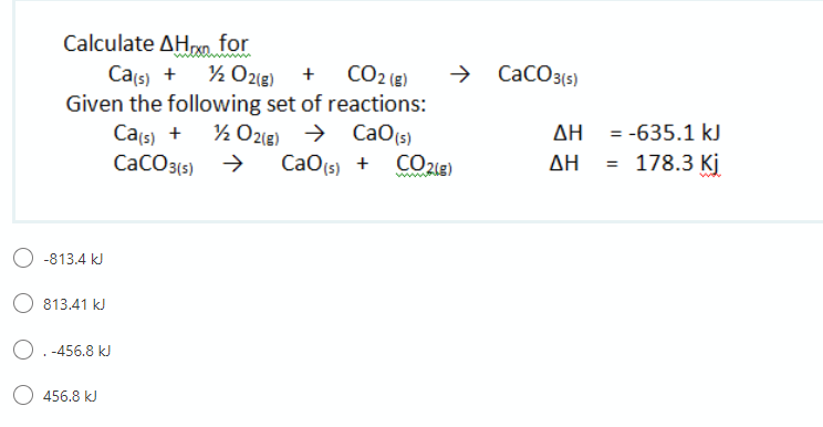 Calculate ΔΗ.for
Cats) + % O2(e) +
Given the following set of reactions:
Cais) +
CaCO3(s) >
CO2 (8)
CaCO3(5)
½ O2le) → CaO(s)
CO 21g)
AH = -635.1 kJ
AH = 178.3 Kj
CaO(s) +
wwww
O -813.4 kJ
813.41 kJ
O.-456.8 kJ
456.8 kJ
