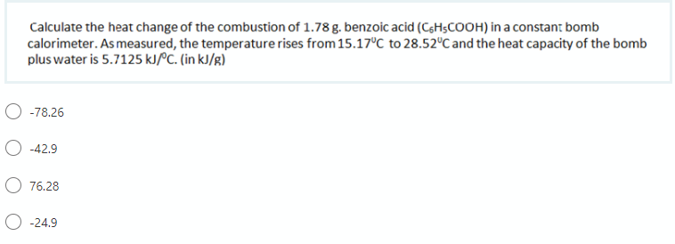 Calculate the heat change of the combustion of 1.78 g. benzoic acid (CgHsCOOH) in a constan: bomb
calorimeter. As measured, the temperature rises from 15.17°C to 28.52°C and the heat capacity of the bomb
plus water is 5.7125 KJPC. (in kJ/g)
O -78.26
O -42.9
76.28
O -24.9
