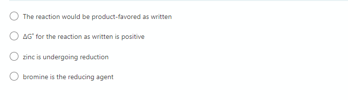 The reaction would be product-favored as written
O AG' for the reaction as written is positive
zinc is undergoing reduction
bromine is the reducing agent
