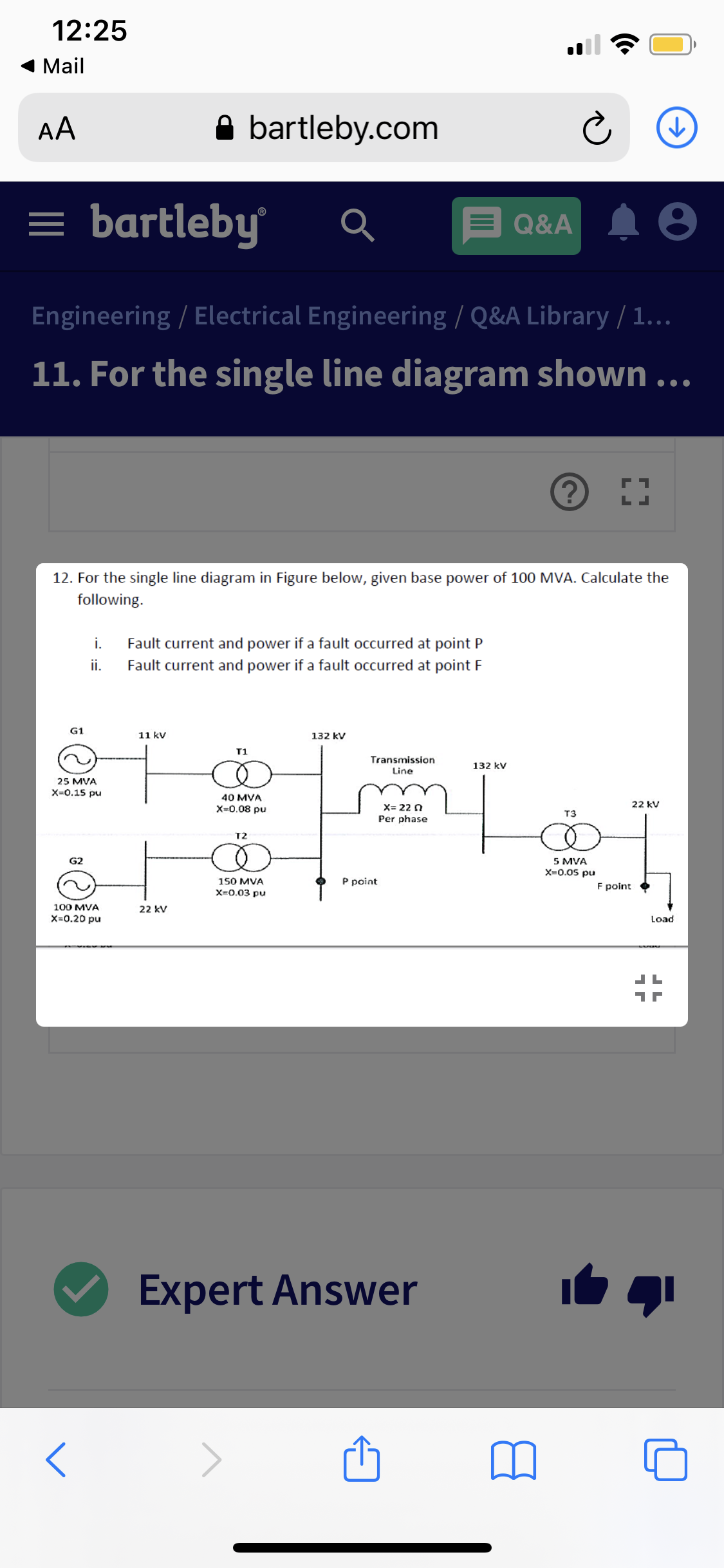 12:25
Mail
AA
A bartleby.com
= bartleby
Q&A
Engineering / Electrical Engineering / Q&A Library / 1...
11. For the single line diagram shown ..
12. For the single line diagram in Figure below, given base power of 100 MVA. Calculate the
following.
i.
Fault current and power if a fault occurred at point P
i.
Fault current and power if a fault occurred at point F
G1
11 kv
132 kV
T1
Transmission
132 kV
Line
25 MVA
X=0.15 pu
40 MVA
X=0.08 pu
X= 22 0
22 kV
T3
Per phase
T2
G2
5 MVA
X-0.05 pu
150 MVA
X-0.03 pu
P point
F point
100 MVA
22 kV
X=0.20 pu
Load
Expert Answer
