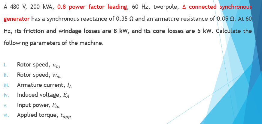 A 480 V, 200 kVA, 0.8 power factor leading, 60 Hz, two-pole, A connected synchronous
generator has a synchronous reactance of 0.35 Q and an armature resistance of 0.05 N. At 60
Hz, its friction and windage losses are 8 kW, and its core losses are 5 kW. Calculate the
following parameters of the machine.
i.
Rotor speed, nm
ii.
Rotor speed, w,m
iii.
Armature current, IA
iv.
Induced voltage, EA
Input power, Pin
V.
vi.
Applied torque, tapp
