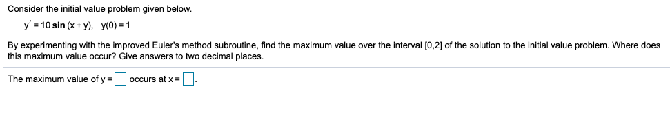 Consider the initial value problem given below.
y' = 10 sin (x + y), y(0) = 1
By experimenting with the improved Euler's method subroutine, find the maximum value over the interval [0,2] of the solution to the initial value problem. Where does
this maximum value occur? Give answers to two decimal places.
The maximum value of y =
occurs at x=|
