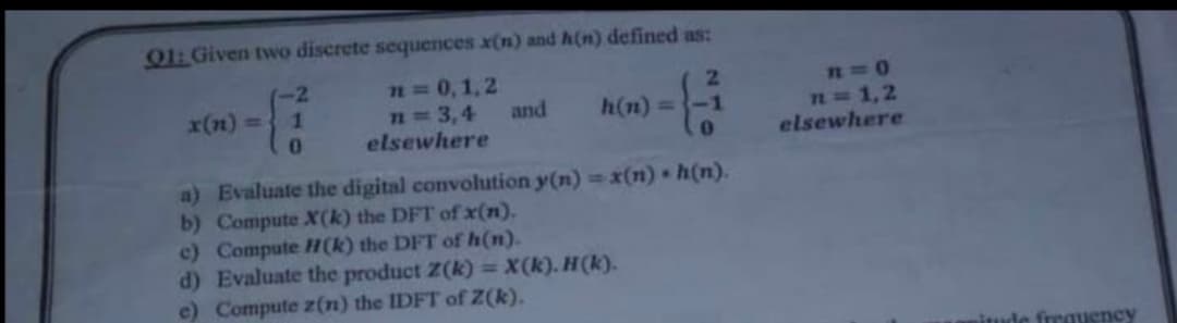 O1: Given twwo discrete sequences x(n) and h(n) defined as:
-2
n = 0,1,2
x(n) =
h(n) =-1
n=1,2
elsewhere
n=3,4
and
elsewhere
a) Evaluate the digital convolution y(n) = x(n) • h(n).
b) Compute X(k) the DFT of x(n).
c) Compute H(k) the DFT of h(n).
d) Evaluate the product Z(k) = X(k). H(k).
e) Compute z(n) the IDFT of Z(k).
iude frrauency
