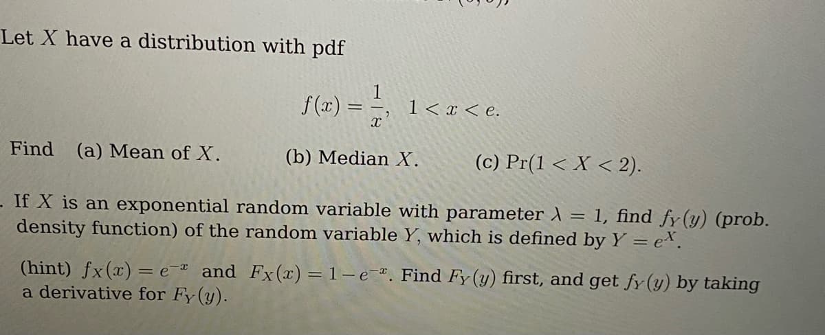 Let X have a distribution with pdf
f(x)
113 1 < x < e.
X
==
Find (a) Mean of X.
If X is an exponential random variable with parameter λ = 1, find fy (y) (prob.
density function) of the random variable Y, which is defined by Y = ex.
(b) Median X.
(c) Pr(1 < X < 2).
(hint) fx(x) = e- and Fx(x) = 1- e-. Find Fy (y) first, and get fy (y) by taking
a derivative for Fy (y).