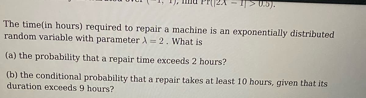 ->0.5).
The time(in hours) required to repair a machine is an exponentially distributed
random variable with parameter λ = 2. What is
(a) the probability that a repair time exceeds 2 hours?
(b) the conditional probability that a repair takes at least 10 hours, given that its
duration exceeds 9 hours?