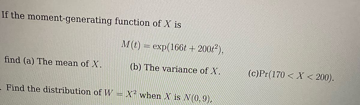 If the moment-generating function of X is
find (a) The mean of X.
M(t) = exp(166t + 200t²),
(b) The variance of X.
- Find the distribution of W = X² when X is N(0,9),
(c)Pr(170 < X < 200).