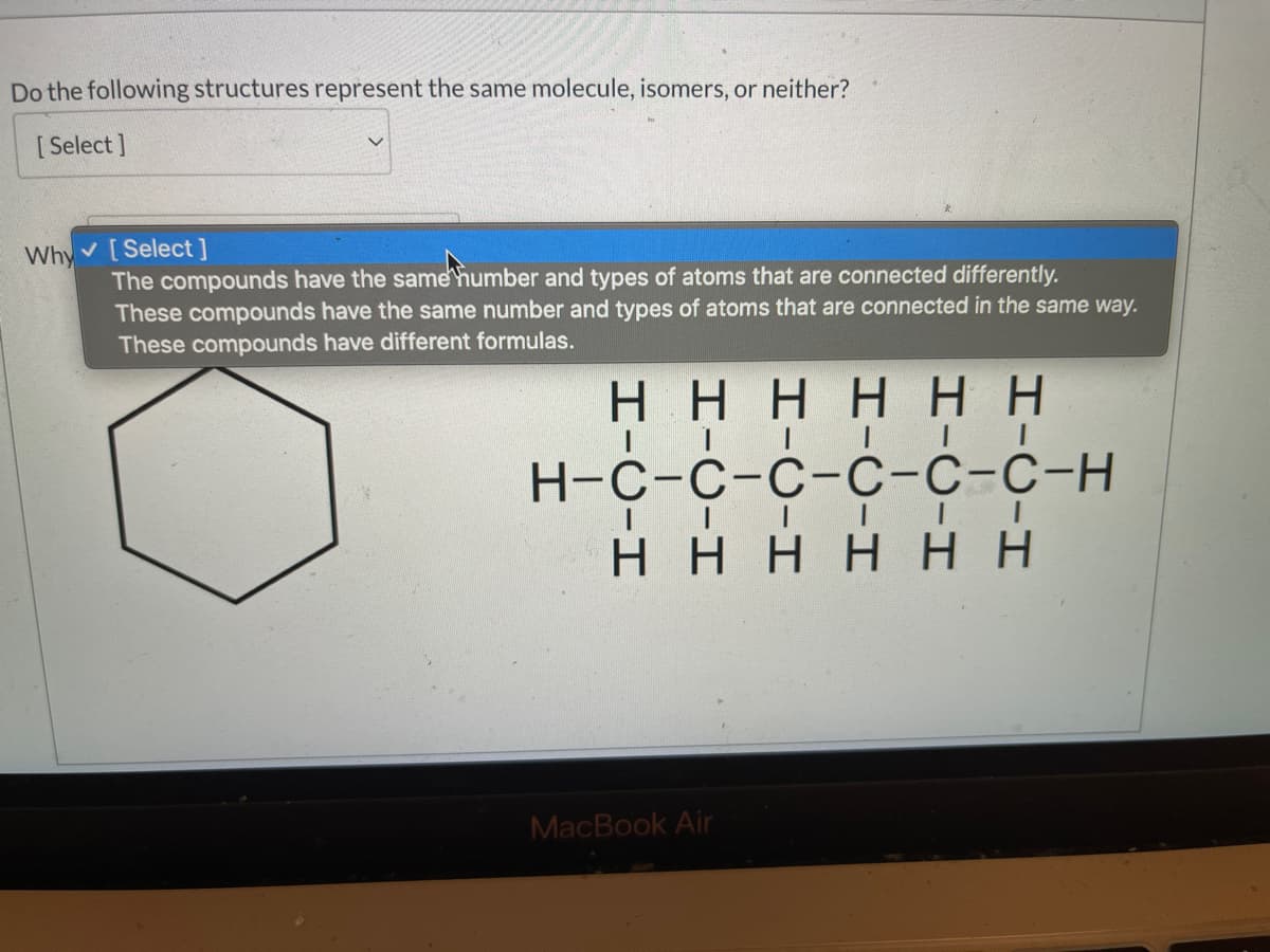 Do the following structures represent the same molecule, isomers, or neither?
[ Select ]
v [Select ]
The compounds have the same humber and types of atoms that are connected differently.
These compounds have the same number and types of atoms that are connected in the same way.
These compounds have different formulas.
Why
нннн нн
| | | I| I
Н-с-с-с-с-с-с-н
| | | I |
нннн нн
MacBook Air
