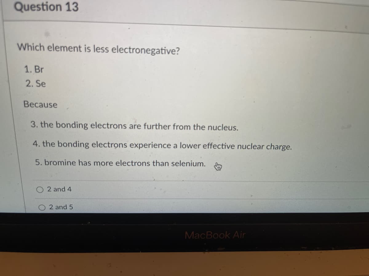 Question 13
Which element is less electronegative?
1. Br
2. Se
Because
3. the bonding electrons are further from the nucleus.
4. the bonding electrons experience a lower effective nuclear charge.
5. bromine has more electrons than selenium.
2 and 4
2 and 5
MacBook Air

