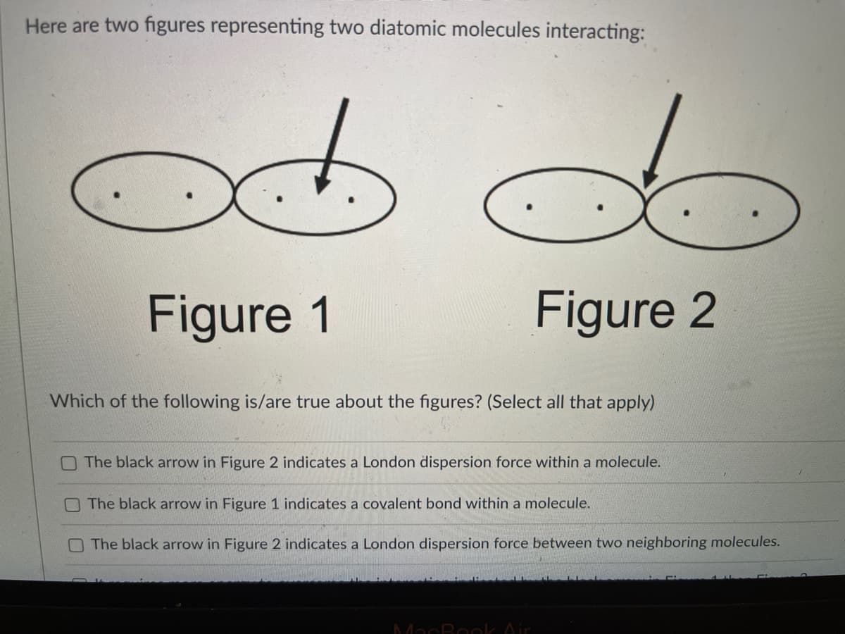 Here are two figures representing two diatomic molecules interacting:
Figure 1
Figure 2
Which of the following is/are true about the figures? (Select all that apply)
The black arrow in Figure 2 indicates a London dispersion force within a molecule.
The black arrow in Figure 1 indicates a covalent bond within a molecule.
The black arrow in Figure 2 indicates a London dispersion force between two neighboring molecules.
MacRook Air
