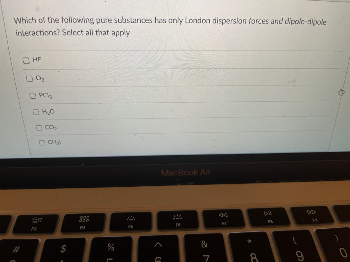 Which of the following pure substances has only London dispersion forces and dipole-dipole
interactions? Select all that apply
HF
02
PCI3
O H20
O CO2
OCH3l
MacBook Air
DII
DD
吕0
F9
F7
F8
F5
F6
F3
F4
%
&
7
8.
OC
%24
