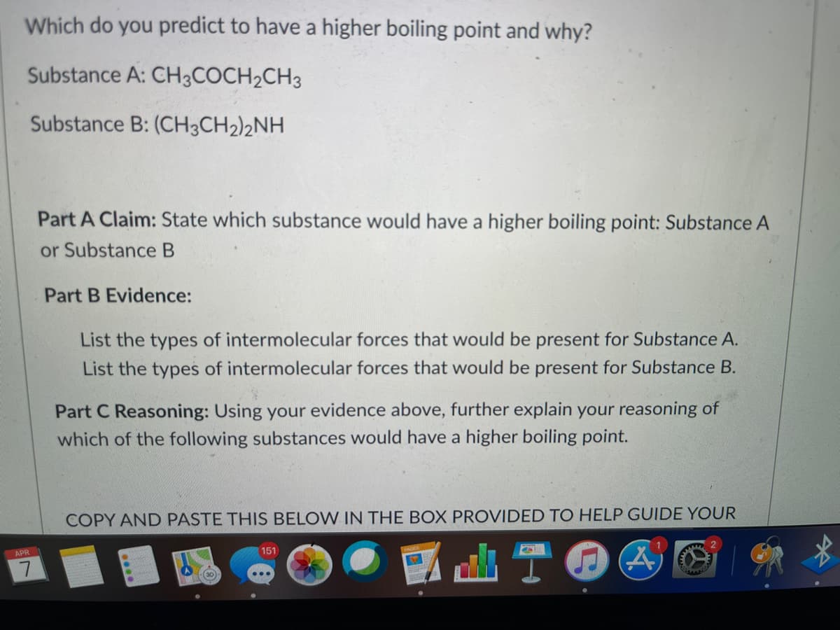 Which do you predict to have a higher boiling point and why?
Substance A: CH3COCH2CH3
Substance B: (CH3CH2)2NH
Part A Claim: State which substance would have a higher boiling point: Substance A
or Substance B
Part B Evidence:
List the types of intermolecular forces that would be present for Substance A.
List the types of intermolecular forces that would be present for Substance B.
Part C Reasoning: Using your evidence above, further explain your reasoning of
which of the following substances would have a higher boiling point.
COPY AND PASTE THIS BELOW IN THE BOX PROVIDED TO HELP GUIDE YOUR
APR
151
