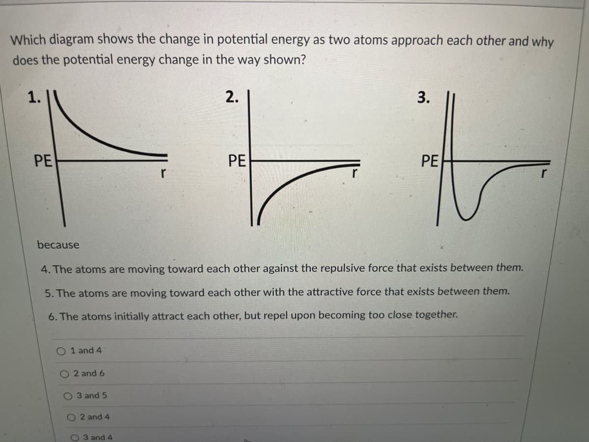 Which diagram shows the change in potential energy as two atoms approach each other and why
does the potential energy change in the way shown?
2.
to
1.
PE
PE
PE
r
because
4. The atoms are moving toward each other against the repulsive force that exists between them.
5. The atoms are moving toward each other with the attractive force that exists between them.
6. The atoms initially attract each other, but repel upon becoming too close together.
O 1 and 4
O 2 and 6
O 3 and 5
O 2 and 4
O 3 and 4
3.
