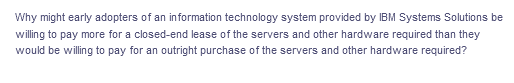Why might early adopters of an information technology system provided by IBM Systems Solutions be
willing to pay more for a closed-end lease of the servers and other hardware required than they
would be willing to pay for an outright purchase of the servers and other hardware required?

