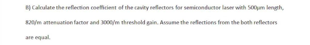 B) Calculate the reflection coefficient of the cavity reflectors for semiconductor laser with 500µm length,
820/m attenuation factor and 3000/m threshold gain. Assume the reflections from the both reflectors
are equal.