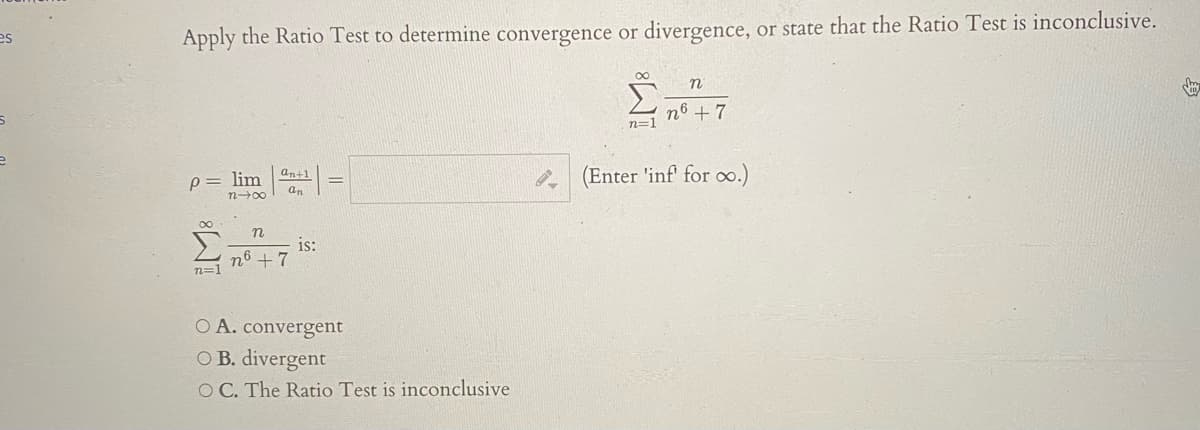 es
Apply the Ratio Test to determine convergence or divergence, or state that the Ratio Test is inconclusive.
n6 + 7
n=1
P= lim
n00
an+1
(Enter 'inf for o.)
n
n6
n=1
is:
+ 7
O A. convergent
O B. divergent
O C. The Ratio Test is inconclusive
